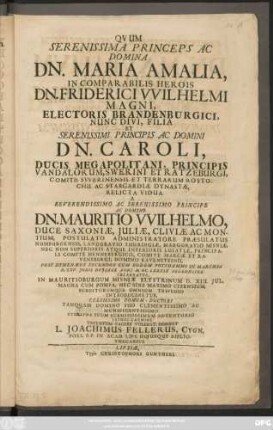Quum Serenissima Princeps Ac Domina Dn. Maria Amalia, Incomparabilis Herois Dn. Friderici Wilhelmi Magni, Electoris Brandenburgici, Nunc Divi, Filia Et ... Caroli, Ducis Megapolitani, Principis Vandalorum, Swerini Et Ratzeburgi, Comitis Swerinensis Et Terrarum Rostochii Ac Stargardiae Dynastae, Relicta Vidua A ... Mauritio Wilhelmo, Duce Saxoniae, Juliae, Cliviae Ac Montium, Postulato Administratore Praesalutus Numburgensis, Landgravio Thuringiae, Marggravio Misniae ... Post Hymenaeos Secundos Cum Eodem Potsdammi In Marchia D. XXV. Junii Hujusce Anni MDCLXXXIX Solenniter Celebratos, In Mauritioburgum Misniae Elystrinum D. XIII. Jul. ... Nec Sine Maximo Cizensium, Subditorumque Omnium Tripudio Introduceretur ... Syncharma Suum Submississimum Adventorio Ithoc Carmine Testatum Facere Volebat, Debebeat L. Joachimus Fellerus, Cygn. Poes. P.P. In Acad. Lips. Hujusque Bibliothecarius