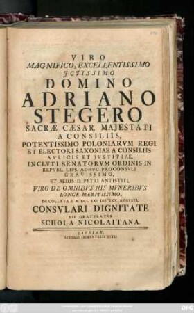 Viro Magnifico, Excellentissimo Jctissimo Domino Adriano Stegero Sacræ Cæsar. Majestati A Consiliis, Potentissimo Poloniarvm Regi Et Electoris Saxoniae A Consiliis Avlicis Et Justitiae, Inclvti Senatorvm Ordinis In Repvbl. Lips. Adhvc Proconsvli Gravissimo, Et Aedis D. Petri Antistiti, Viro De Omnibvs His Mvneribvs Longe Meritissimo, De Collata A. M. DCCXXI Die XXV. Avgvsti, Consvlari Dignitate Pie Gratvlatvr Schola Nicolaitana