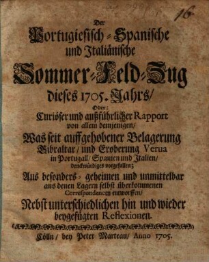 Der Portugiesisch-Spanische und Italiänische Sommer-Feld-Zug dieses 1705. Jahrs, Oder: Curiöser und außführlicher Rapport von allem demjenigen, Was seit auffgehobener Belagerung Gibraltar, und Eroberung Verua in Portugall, Spanien und Italien, denckwürdiges vorgefallen : Aus besonder- geheimen und unmittelbar aus denen Lagern selbst überkommenen Correspondencen entworffen; Nebst unterschiedlichen hin und wieder beygefügten Reflexionen