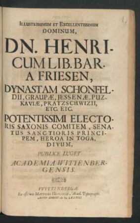 Illustrissimum Et Excellentissimum Dominum, Dn. Henricum Lib. Bar. A Friesen, Dynastam Schonfeldii, Graupae, Iessenae, Puzkaviae, Pratzschwizii, Etc. Etc. Potentissimi Electoris Saxonis Comitem, Senatus Sanctioris Principem, Heroa In Toga, Divum, Publice Luget Academia Wittenbergensis