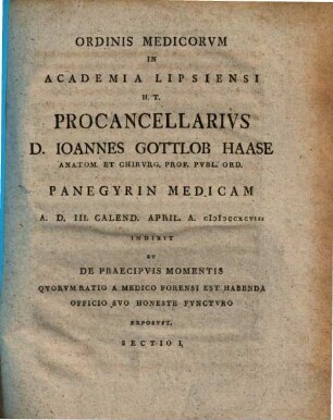 Ordinis Medicorum in Academia Lipsiensi H.T. Procancellarius D. Ioannes Gottlob Haase ... Panegyrin Medicam ... Indixit Et De Praecipuis Momentis Quorum Ratio A Medico Forensi Est Habenda ... Exposuit. Sectio I