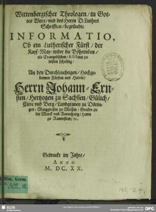 Wittenbergischer Theologen, in Gottes Wort, und des Herrn D. Lutheri Schrifften, begründte Informatio, Ob ein Lutherischer Fürst, der Kays: May: wider die Böheimben, als Evangelischen, Assistentz zu leisten schuldig? : An den Durchleuchtigen, Hochgebornen Fürsten vnd Herren, Herrn Johann-Ernsten, Hertzogen zu Sachssen, Gülich, Cleve und Berg, Landgraben zu Düringen, Marggrafen zu Meissen, Grafen zu der Marck und Ravensperg, Herrn zu Rabenstein, r c