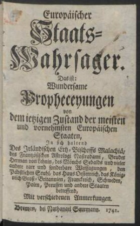 Europäischer Staats-Wahrsager. Das ist: Wundersame Propheceyungen von dem ietzigen Zustand der meisten und vornehmsten Europäischen Staaten : In sich haltend Des Irländischen Ertz-Bischoffs Malachiä, des Frantzösischen Astrologi Nostradami, Bruder Herman von Lehnin, des Mönchs Sebalds und vieler andere rare und sonderbare Weissagungen, den Päbstlichen Stuhl, das Haus Oesterreich, das Königreich Groß-Britannien, Franckreich, Schweden, Polen, Preussen und andere Staaten betreffend, Mit verschiedenen Anmerkungen