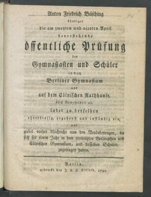 Anton Friedrich Büsching kündiget die am zweyten und vierten April bevorstehende öffentliche Prüfung der Gymnasiasten und Schüler in dem Berliner Gymnasium und auf dem Cölnischen Rathhause, nach Gewohnheit an, ladet zu der selben ehrerbietig, ergebenst und inständig ein, und giebet vorher Nachricht von den Veränderungen, die sich seit einem Jahr in dem vereinigten Berlinischen und Cölnischen Gymnasium, und desselben Schulen, zugetragen haben