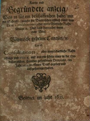 Kurtze und Gegründete anzeig, Was es für ein beschaffenheit habe, mit der Schrifft, welche die Bayerischen erstlich unter dem Titul Consultationes, oder unterschiedliche Rahtschläge ... Und bald hernacher unter dem Titul Böhmische geheime Cantzlei, ... Das ist, Consultationes, oder unterschiedliche Rahtschläge ... im Jahr 1624 in offenen Truck gegeben und außgesprenget haben