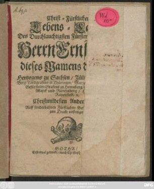 Christ-Fürstlicher Lebens-Lauff/ Des Durchlauchtigsten Fürsten und Herrn/ Herrn Ernstens/ dieses Namens des III. Hertzogens zu Sachsen/ Jülich/ Cleve und Berg/ Landgrafens in Thüringen/ Marggrafens zu Meissen ... Christmildesten Andenckens : Auff sonderbahren Fürstlichen Befehl absonderlich zum Druckt verfertiget ; Gotha/ Erstesmal gedruckt/ durch Christoph Reyhern/ 1676.