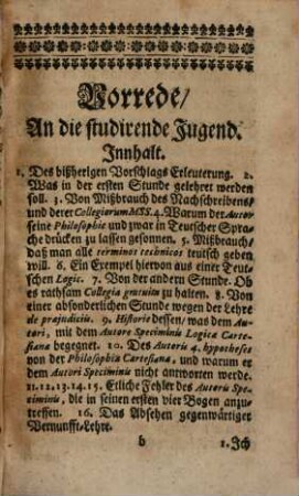 Christian Thomasens /_ JCti und Königlichen Preußischen Raths /_ Einleitung zu der Vernunfft-Lehre /_ Worinnen durch eine leichte /_ und allen vernünfftigen Menschen /_ waserley Standes oder Geschlechts sie seyn /_ verständliche Manier der Weg gezeiget wird / ohne die Syllogisticâ das wahre /_ wahrscheinliche und falsche voneinander zu entscheiden /_ und neue Wahrheiten zu erfinden : Nebst einer Vorrede /_ In welcher der Autor sein Vorhaben deutlicher erkläret /_ und die Ursachen anzeiget /_ warum er dem Autori Speciminis Logicae Claubergianae nicht antworten werde