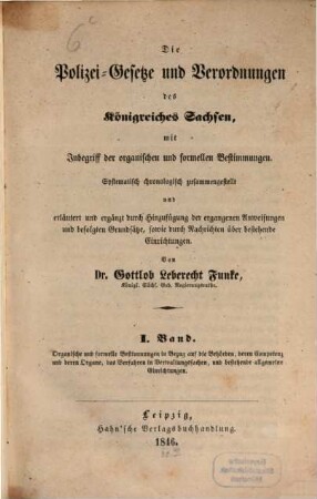 Die Polizei-Gesetze und Verordnungen des Königreiches Sachsen : mit Inbegriff d. organ. u. formellen Bestimmungen ; systemat. chronolog. zsgestellt u. erläutert u. erg. durch Hinzufügung d. ergangenen Anweisungen u. befolgten Grundsaetze, sowie durch Nachrichten über bestehende Einrichtungen, 1. Organische und formelle Bestimmungen in Bezug auf die Behörden, deren Competenz und deren Organe, das Verfahren in Verwaltungssachen, und bestehende allgemeine Einrichtungen