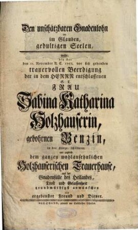 Den unschätzbaren Gnadenlohn der im Glauben, gedultigen Seelen, wollte, bey der den 11. November A. C. 1768. vor sich gehenden trauervollen Beerdigung der in dem Herrn entschlaffenen S. T. Frau Sabina Katharina Holzhauserin, gebohrnen Benzin, in der Kürze, schildern; und zugleich dem ganzen wohlansehnlichen Holzhauserischen Trauerhause, aus der Gnadenfülle des Heilandes, Trost und Gelassenheit grundmüthigst anwünschen ein ergebenster Freund und Diener