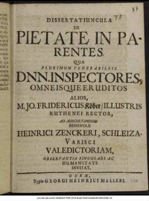 Dissertatiuncula De Pietate In Parentes. : Qua Plurimum Venerabileis Dnn. Inspectores, Omneisque Eruditos Alios, M. Jo. Fridericus Köber/ Illustris Ruthenei Rector, Ad Auscultandum Benevole Heinrici Zenckeri, Schleiza-Varisci Valedictoriam, Observantia Singulari Ac Humanitate Invitat. : [PP. Gerae Festo Ascensionis Domini A. MLXXIII.]