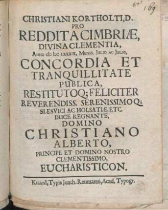 Christiani Kortholti, D. Pro Reddita Cimbriae, Divina Clementia, Anno MDCLXXXIX, Menss. Julio Ac Julio, Concordia Et Tranquillitate Publica, Restitutoq[ue] Feliciter Reverendiss. Serenissimoq[ue] Slesvici Ac Holsatiae, Etc. Duce Regnante, Domino Christiano Alberto, Principe Et Domino Nostro Clementissimo, Eucharisticon