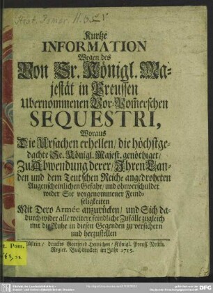 Kurtze Information Wegen des Von Sr. Königl. Majestät in Preussen Ubernommenen Vor-Pom[m]erschen Sequestri, Woraus Die Ursachen erhellen, die höchstgedachte Se. Königl. Majest. genöthiget : Zu Abwendung derer, Ihren Landen und dem Teutschen Reiche angedroheten Augenscheinlichen Gefahr, und ohnverschuldet wider Sie vorgenommener Feindseligkeiten Mit Dero Armee anzurücken, und Sich dadurch wider alle weitere feindliche Zufälle zugleich mit die Ruhe in diesen Gegenden zu versichern und herzustellen