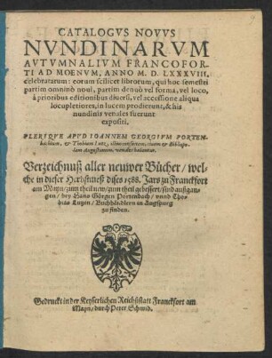 CATALOGVS NOVVS || NVNDINARVM || AVTVMNALIVM FRANCOFOR-||TI AD MOENVM, ANNO M. D. LXXXVIII.|| celebratarum ... || PLERIQVE APVD IOANNEM GEORGIVM PORTEN-||bachium, et Thobiam Lutz, illius consortem, ciuem et Bibliopo-||lam Augustanum, venales habentur.|| Verzeichnuß aller neuwer Bücher/ wel=||che in dieser Herbstmeß dises 1588. Jars zu Franckfort || am Mayn/ zum theil new/ zum theil gebessert/ sind außgan=||gen/ bey Hans Görgen Portenbach/ vnnd Tho=||bias Lutzen/ Buchhändlern in Augspurg || zu finden.||