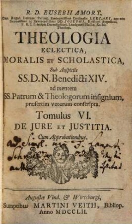 R. D. Eusebii Amort, Canon. Regul. Lateran. Polling ... Theologia Eclectica, Moralis Et Scholastica : sub Auspiciis SS.D.N. Benedicti XIV. ad mentem SS. Patrum & Theologorum insignium, praesertim veterum conscripta [in XXIII tomulos distributa], 6. De Jure Et Justitia