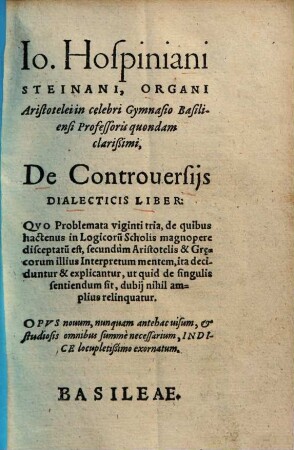 Io. Hospiniani Steinani, Organi Aristotelei in celebri Gymnasio Basiliensi Professoris quondam clarißimi, De Controuersijs Dialecticis Liber : Qvo Problemata viginti tria, de quibus hactenus in Logicoru[m] Scholis magnopere disceptatu[m] est ...