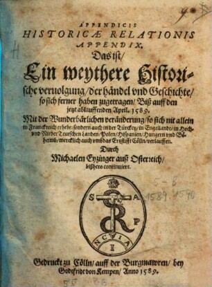 Appendicis Historicae Relationis Appendix. Das ist Ein weythere Historische veruolgung der händel vnd Geschichte so sich ferner haben zugetragen Biß auff den jetzt ablauffenden April. 1589. : Mit der Wunderbärlichen veränderung so sich nit allein in Franckreich erhebt: sondern auch ... in Hoch vnd Nieder Teutschen Landen ... Hungern vnd Böheimbmercklich auch vmb das Ertzstifft Cölln verlauffen