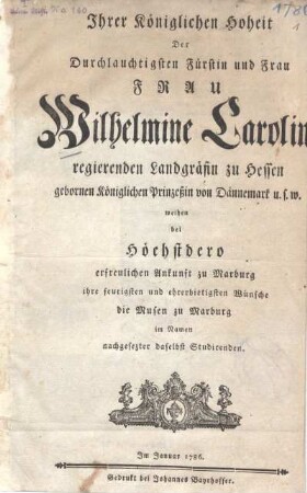 Ihrer Königlichen Hoheit Der Durchlauchtigsten Fürstin und Frau, Frau Wilhelmine Caroline regierenden Landgräfin zu Hessen ... weihen bei Höchstdero erfreulichen Ankunft zu Marburg ihre feurigsten und ehrerbietigsten Wünsche die Musen zu Marburg im Namen nachgesezter daselbst Studirenden