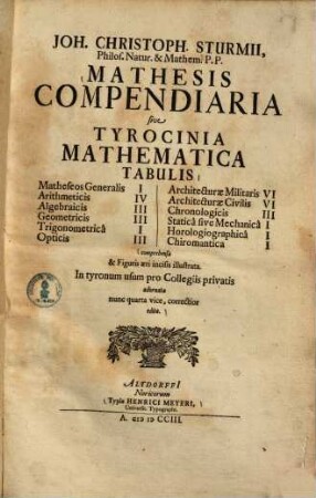 Joh. Christoph. Sturmii Mathesis Compendiaria sive Tyrocinia Mathematica : Tabulis Matheseos Generalis I, Arithmeticis IV, Algebraicis III, Geometricis III, Trigonometrica I, Opticis III, Architecturae Militaris VI, Architecturae Civilis VI, Chronologicis III, Statica sive Mechanica I, Horologiographica I, Chiromantica I comprehensa & Figuris æri incisis ilustrata. In tyronum usum pro Collegiis privatis adornata