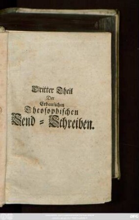 Theil 3: Erbauliche Theosophische Send-Schreiben Eines in Gott getreuen Mitgliedes an der Gemeinschafft Jesu Christi unseres Herrn : Ehemals an seine vertraute Freunde geschrieben, Und nun zum gemeinen Nutz in Druck gegeben von Einem Unparteyischen