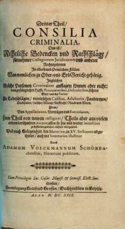 Tractatus Criminalis in tres partes distributus Das ist Ein nützlicher Peinlicher Tractat in drei Theil abgefast und eingetheilet ... : auff Viel Peinliche Fälle gerichtet, 3. Consilia Criminalia, Das ist/ Rechtliche Bedencken und Rathschläge/ fürnehmer Collegiorum Iuridicorum und anderer Rechtsgelerten In allerhand Peinlichen Fällen : Was nemlichen zu Ober- und ErbGericht gehörig. Ingleichen Welche Personen Criminaliter anklagen können oder nicht ...