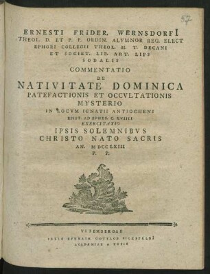 Ernesti Frider. Wernsdorfi[i] Theol. D. Et P. P. Ordin. Alvmnor Reg. Elect Ephori Collegii Theol. H. T. Decani Et Societ. Lib. Art. Lips Sodalis Commentatio De Nativitate Dominica Patefactionis Et Occvltationis Mysterio In Locvm Ignatii Antiocheni Epist. Ad Ephes. C. XVIIII Exercitatio Ipsis Solemnibvs Christo Nato Sacris An. MDCCLXIII P. P.
