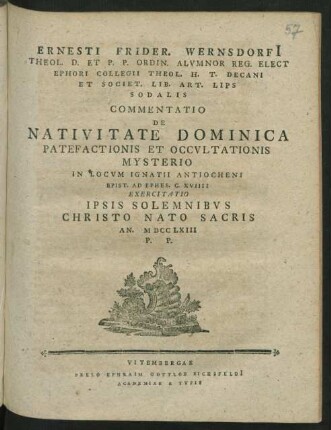 Ernesti Frider. Wernsdorfi[i] Theol. D. Et P. P. Ordin. Alvmnor Reg. Elect Ephori Collegii Theol. H. T. Decani Et Societ. Lib. Art. Lips Sodalis Commentatio De Nativitate Dominica Patefactionis Et Occvltationis Mysterio In Locvm Ignatii Antiocheni Epist. Ad Ephes. C. XVIIII Exercitatio Ipsis Solemnibvs Christo Nato Sacris An. MDCCLXIII P. P.