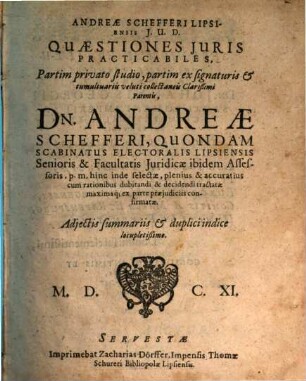Andreae Schefferi Lipsiensis I.U.D. Quaestiones Iuris Practicabiles : Partim privato studio, partim ex signaturis & tumultuariis veluti collectaneis Clarißimi Parentis, Dn. Andreae Schefferi, Quondam Scabinatus Electoralis Lipsiensis Senioris & Facultatis Iuridicae ibidem Assessoris, p. m. hinc inde selectae, plenius & accuratius cum rationibus dubitandi & decidendi tractatae maximaq[ue] ex parte praeiudiciis confirmatae, [1]