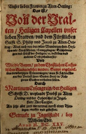 Unser lieben Frawen zu Alten Oetting: Das ist, Von der Uralten, Heiligen Capellen unser lieben Frawen, und dem Fürstlichen Stifft S. Philip und Jacob zu Alten Oetting: Was auch von den vilen Wunderzeychen ... zuhalten sey: Und Wie die Bayrn, zu dem Christlichen Catholischen Glauben bekehrt worden ...