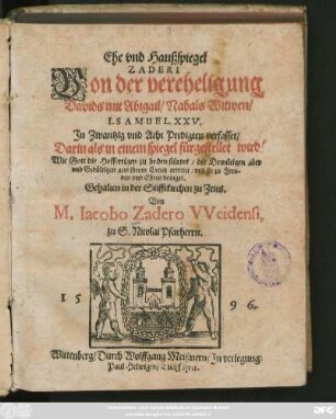 Ehe vnd Haußspiegel || ZADERI || Von der vereheligung || Davids mit Abigail/ Nabals Witwen/|| I. SAMUEL XXV.|| Jn Zwantzig vnd Acht Predigten verfasset/|| Darin als in einem spiegel fürgestellet wird/|| Wie Gott die Hoffertigen zu boden stürtzet/ die Bemütigen aber || ... aus jhrem Creutz errettet ... || Gehalten in der Stifftkirchen zu Zeits.|| Von || M. Iacobo Zadero VVeidensi,|| zu S. Nicolai Pfarherrn.||
