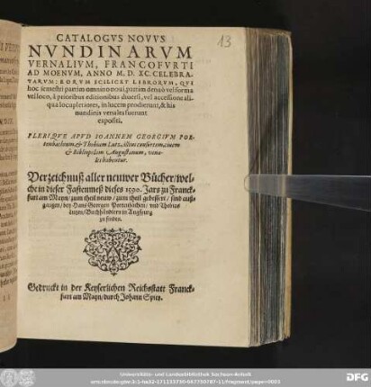 CATALOGVS NOVVS || NVNDINARVM || VERNALIVM, FRANCOFVRTI || AD MOENVM, ANNO M.D. XC. CELEBRA-||TARVM ... || PLERIQVE APVD IOANNEM GEORGIVM POR-||tenbachium, et Thobiam Lutz, illius consortem, ciuem || et Bibliopolam Augustanum, vena-||les habentur.|| Verzeichnuß aller neuwer B[ue]cher/ wel=||che in dieser Fastenmeß dieses 1590. Jars zu Franck=||furt am Mayn/ zum theil neuw/ zum theil gebessert/ sind auß=||gangen/ bey Hans Georgen Portenbachen/ vnd Thobias || Lutzen/ Buchh[ae]ndlern in Augspurg || zu finden.||