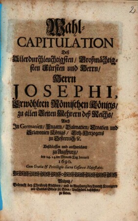 Wahl-Capitulation Deß Allerdurchleuchtigsten, Großmächtigsten Fürsten und Herrn, Herrn Josephi, Erwöhlten Römischen Königs, zu allen Zeiten Mehrern deß Reichs, Auch In Germanien, Ungarn, Dalmatien, Croatien, und Sclavonien Königs, Ertz-Herzogens zu Oesterreich, [et]c. : Beschlossen und aufgerichtet zu Augspurg, den 24. 14.ten Monats-Tag Ianuarii 1690.