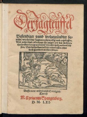Der Jagteüffel || Bestendiger vnnd wolgegründter be=||richt/ wie fern die Jagten rechtmessig/ vnd zugelassen.|| Vnd widerümb worinnen sie jtziger zeit des mehrer=||theils Gottlos/ gewaltsam/ vnrecht/ vnd verdamlich || sein/ Vnd derhalben billich vnterlassen/ oder || doch geendert werden solten.|| Auffs new widerumb Corrigirt.|| Durch || M. Cyriacum Spangenberg.||