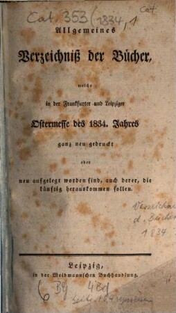 Allgemeines Verzeichnis der Bücher, welche von Ostern bis Michaelis von Michaelis bis Ostern neu gedruckt oder aufgelegt worden sind. 1834, [1] = Ostermesse