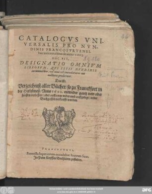 Catalogus Universalis Pro Nundinis Francofurtensibus autumnalibus de anno 1603. Hoc Est, Designatio Omnium Librorum, Qui Istis Nundinis autumnalibus, vel novi vel emendatiores aut auctiores prodierunt. Das ist: Verzeichniß aller Bücher/ so zu Franckfort in der Herbstmeß/ Anno 1603. entweder gantz new oder sonsten verbessert/ oder auffs new widerumb auffgelegt/ in der Buchgassen verkaufft worden