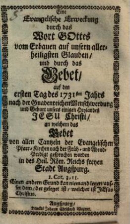 Eine Evangelische Erweckung durch das Wort Gottes vom Erbauen auf unsern aller-heiligsten Glauben und durch das Gebet auf den ersten Tag des 1731sten Jahrs nach der Gnadenreichen Menschwerdung und Geburt unsers einigen Heylandes Jesu Christi, an welchem das Gebet von allen Cantzeln der Evangelischen Pfarr-Kirchen nach der Früh- und Abend-Predigt gesprochen worden in des Heil. Röm. Reichs freyen Stadt Augspurg