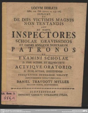 Locum Horatii Libr. III. Od. XXIII. v. 13-16. Explicat Et De Diis Victimis Magnis Non Tentandis Agit Ac Simul Inspectores Scholae Gravissimos Et Omnes Musarum Nostrarum Patronos Ut Examini Scholae : D. XIIII. Octobr. Et Sequentibus ... Oratorio D. XVIII. Octobr. ...