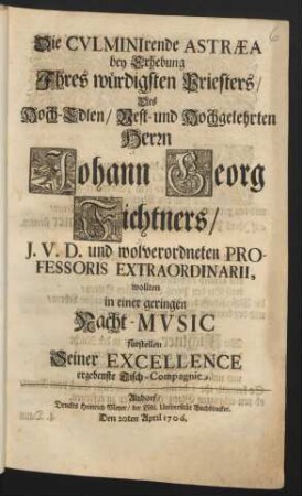 Die Culminirende Astræa bey Erhebung Ihres würdigsten Priesters/ Des Hoch-Edlen ... Herrn Johann Georg Fichtners/ J. V. D. und wolverordneten Professoris Extraordinarii, wollten in einer geringen Nacht-Music fürstellen Seiner Excellence ergebenste Tisch-Compagnie : Den 20ten April 1706