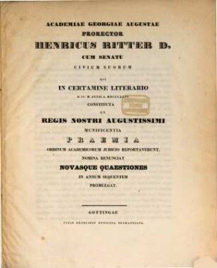 Academiae Georgiae Augustae prorector Henricus Ritter D. cum senatu civium suorum qui in certamine literario D. IV. M. Junii A. MDCCCXLVI constituta ex regis nostri augustissimi munificentia praemia ordinum academicorum iudicio reportaverunt nomina renunciat novasque quaestiones in annum sequentem promulgat