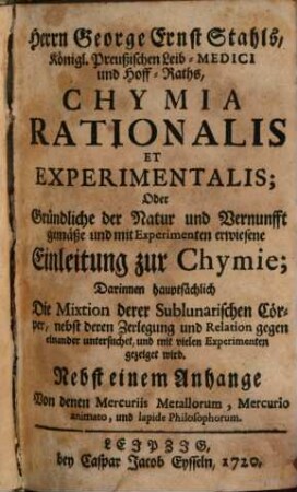 Herrn George Ernst Stahls, Königl. Preußischen Leib-Medici und Hoff-Raths, Chymia Rationalis Et Experimentalis; Oder Gründliche der Natur und Vernunfft gemäße und mit Experimenten erwiesene Einleitung zur Chymie : Darinnen hauptsächlich Die Mixtion derer Sublunarischen Cörper, nebst deren Zerlegung und Relation gegen einander untersuchet, und mit vielen Experimenten gezeiget wird