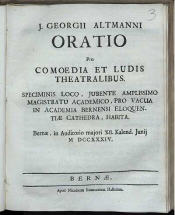 J. Georgii Altmanni Oratio Pro Comoedia Et Ludis Theatralibus : Speciminis Loco, Iubente Amplissimo Magistratu Academico, Pro Vacua In Academia Bernensi Eloquentiæ Cathedra, Habita ; Bernæ, in Auditorio maiori XII. Kalend. Iunii M DCCXXXIV.