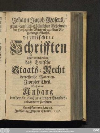 Zweyter Theil: Johann Jacob Mosers, Chur-Fürstlich-Cöllnischen Geheimen und Hertzoglich-Würtembergischen Regierungs-Raths, vermischter Schrifften über mancherley, das Teutsche Staats-Recht betreffende Materien
