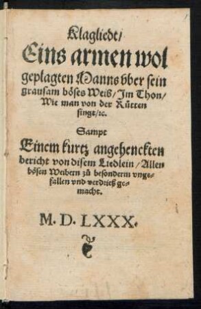 Klagliedt/|| Eins armen wol||geplagten Manns vber sein || grausam bœses Weib/ Jm Thon/|| Wie man von der R°utten || singt/ [et]c.|| Sampt || Einem kutz angehenckten || bericht von disem Liedlein/ Allen || bœsen Weibern z°u besonderm vnge=||fallen vnd verdrieß ge=||macht.||