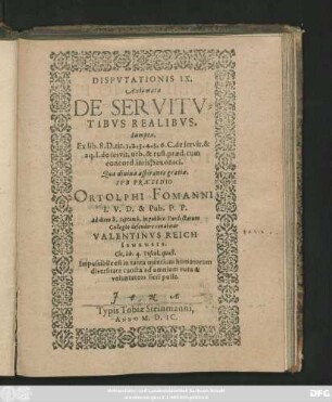 DISPVTATIONIS IX.|| Axiomata || DE SERVITV=||TIBVS REALIBVS.|| Sumpta.|| Ex lib. 8. D. tit. 1. 2. 3. 4. 5. 6. C. de servit. & || aq. I. de servit. urb. & rust. praed. cum || concord. iuris Saxonici.|| Quae ... || SVB PRAESIDIO || ORTOLPHI FOMANNI || I. V. D. & Pub. P. P.|| ad diem 8. Septemb. in publico Pandectarum || Collegio defendere conabitur || VALENTINVS REICH || IENENSIS.|| ... ||