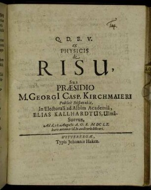 Q.D.B.V. ex Physicis de Risu, Sub Praesidio M. Georgi[i] Casp. Kirchmaieri Publice Disputabit, In Electorali ad Albim Academia, Elias Kallhardtus, Ulma-Suevus, Ad d. 18. Augusti A.O.R. MDCLX. horis antemerid. In auditorio Minori