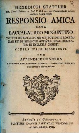 Benedicti Stattler SS. Theol. Doctoris ... Responsio Amica Data Baccalaureo Moguntino Nuper De Solutione Objectionis Lockianae Et De Subjecto Activae Infallibilitatis In Ecclesia Christi Contra Ipsum Disserenti : Cum Appendice Congrua Adversus Reflexionem Monachi Congregationis Benedictino Bavaricae