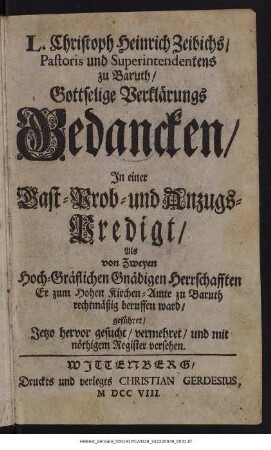 L. Christoph Heinrich Zeibichs, Pastoris und Superintendents zu Baruth, Gottselige Verklärungs Gedancken : In einer Gast- Prob- und Anzugs-Predigt, Als von Zweyen Hoch-Gräflichen Gnädigen Herrschafften Er zum Hohen Kirchen-Amte zu Baruth rechtmäßig beruffen ward, geführet, Jetzo hervor gesucht, vermehret, und mit nöthigem Register versehen