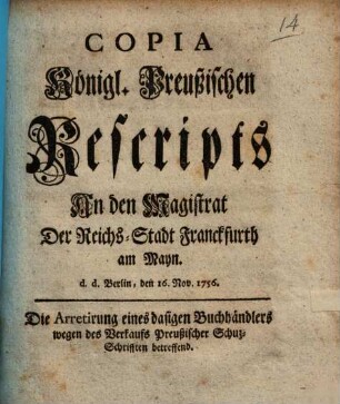 Copia Königl. Preußischen Rescripts An den Magistrat Der Reichs-Stadt Franckfurth am Mayn. d.d. Berlin, den 16. Nov. 1756. Die Arretirung eines dasigen Buchhändlers wegen des Verkaufs Preußischer Schuz-Schrifften betreffend
