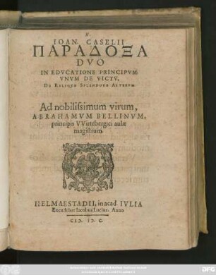 IOAN. CASELII || PARADOXA || DVO || IN EDVCATIONE PRINCIPVM:|| VNVM DE VICTV,|| DE RELIQVO SPLENDORE ALTERVM.|| Ad nobilissimum virum,|| ABRAHAMVM BELLINVM,|| principis VVirtebergici aulae || magistrum.||