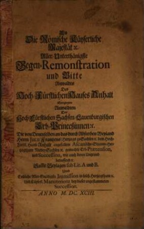 An Die Römische Käyserliche Majestät [et]c. Aller-Unterthänigste Gegen-Remonstration und Bitte Anwaldts Des Hoch-Fürstlichen Hauses Anhalt Entgegen Anwaldten Der Hoch-Fürstlichen Sachsen-Lauenburgischen Erb-Princeßinnen [et]c. Die von Denenselben an das durch Absterben Weyland Herrn Julii Frantzens, Hertzogs zu Sachsen [et]c. dem Hoch-Fürstl. Hause angefallene Ascanische- Stamm-Hertzogthum Nieder-Sachsen [et]c. gemachte Erb-Praetension, und Succession, wie auch deren Ungrund betreffend [et]c. : Sam[b]t Beylagen sub Lit. A und B. Umb Endliche Aller-Gnädigste Immission in solch Hertzogthum [et]c. Und Käyserl. Manutenenz bey dieser angestammeten Succession