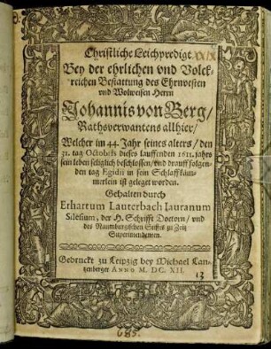 Christliche Leichpredigt : Bey der ehrlichen und Volckreichen Bestattung des Ehrnvesten und Wolweisen Herrn Johannis von Berg/ Rathsverwantens allhier/ Welcher im 44. Jahr seines alters/ den 31. tag Octobris dieses lauffenden 1611. jahrs sein leben seliglich beschlossen/ und drauff folgenden tag Egidii in sein Schlaffkämmerlein ist geleget worden